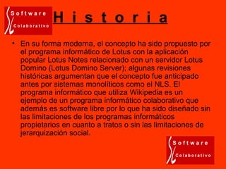 H i s t o r i a
• En su forma moderna, el concepto ha sido propuesto por
el programa informático de Lotus con la aplicación
popular Lotus Notes relacionado con un servidor Lotus
Domino (Lotus Domino Server); algunas revisiones
históricas argumentan que el concepto fue anticipado
antes por sistemas monolíticos como el NLS. El
programa informático que utiliza Wikipedia es un
ejemplo de un programa informático colaborativo que
además es software libre por lo que ha sido diseñado sin
las limitaciones de los programas informáticos
propietarios en cuanto a tratos o sin las limitaciones de
jerarquización social.
 