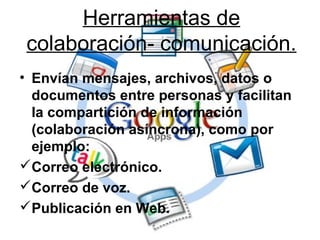 Herramientas de
colaboración- comunicación.
• Envían mensajes, archivos, datos o
documentos entre personas y facilitan
la compartición de información
(colaboración asíncrona), como por
ejemplo:
Correo electrónico.
Correo de voz.
Publicación en Web.
 