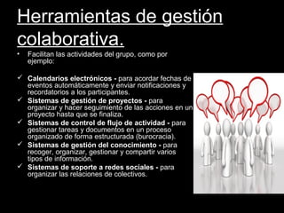Herramientas de gestión
colaborativa.
• Facilitan las actividades del grupo, como por
ejemplo:
 Calendarios electrónicos - para acordar fechas de
eventos automáticamente y enviar notificaciones y
recordatorios a los participantes.
 Sistemas de gestión de proyectos - para
organizar y hacer seguimiento de las acciones en un
proyecto hasta que se finaliza.
 Sistemas de control de flujo de actividad - para
gestionar tareas y documentos en un proceso
organizado de forma estructurada (burocracia).
 Sistemas de gestión del conocimiento - para
recoger, organizar, gestionar y compartir varios
tipos de información.
 Sistemas de soporte a redes sociales - para
organizar las relaciones de colectivos.
 