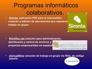Programas informáticos
colaborativos.
• Sironta, aplicación P2P para el intercambio,
creación y edición de documentos que requieren
trabajo en grupo.
• Workflux.net solución para administración,
distribución y control de archivos y
proyectos empresariales en español.
• eGroupWare solución de trabajo en grupo vía Web, de código
abierto.
 