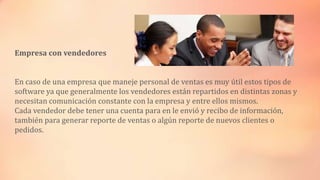 Empresa con vendedores
En caso de una empresa que maneje personal de ventas es muy útil estos tipos de
software ya que generalmente los vendedores están repartidos en distintas zonas y
necesitan comunicación constante con la empresa y entre ellos mismos.
Cada vendedor debe tener una cuenta para en le envió y recibo de información,
también para generar reporte de ventas o algún reporte de nuevos clientes o
pedidos.

 