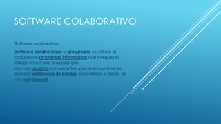 SOFTWARE COLABORATIVO
Software colaborativo
Software colaborativo o groupware se refiere al
conjunto de programas informáticos que integran el
trabajo en un sólo proyecto con
muchos usuarios concurrentes que se encuentran en
diversas estaciones de trabajo, conectadas a través de
una red (internet

 