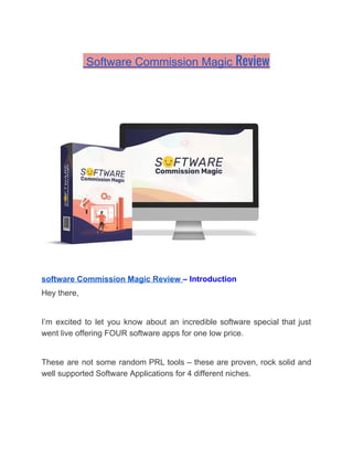 Software Commission Magic ​Review 
software Commission Magic Review ​– Introduction
Hey there,
I’m excited to let you know about an incredible software special that just
went live offering FOUR software apps for one low price.
These are not some random PRL tools – these are proven, rock solid and
well supported Software Applications for 4 different niches.
 