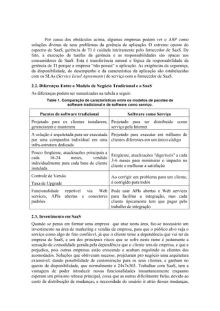 Por causa dos obstáculos acima, algumas empresas podem ver o ASP como
soluções divinas de seus problemas da gerência de aplicação. O extremo oposto do
espectro de SaaS, gerência de TI é cuidada inteiramente pelo fornecedor de SaaS. De
fato, a execução de tarefas da gerência e as responsabilidades são opacas aos
consumidores de SaaS. Esta é transferência natural e lógica da responsabilidade da
gerência de TI porque a empresa “não possui” a aplicação. As exigências da segurança,
da disponibilidade, do desempenho e da característica da aplicação são estabelecidas
com os SLAs (Service Level Agreements) de serviço com o fornecedor de SaaS.

2.2. Diferenças Entre o Modelo de Negócio Tradicional e o SaaS
As diferenças podem ser sumarizadas na tabela a seguir:
        Table 1. Comparação de características entre os modelos de pacotes de
                   software tradicional e de software como serviço.

    Pacotes de software tradicional                  Software como Serviço
Projetado para os clientes instalarem, Projetado para ser distribuído como
gerenciarem e manterem                 serviço pela Internet
A solução é arquitetada para ser executada Projetado para executar em milhares de
por uma companhia individual em uma clientes diferentes em um único código
infra-estrutura dedicada
Pouco freqüente, atualizações principais a
                                           Freqüente, atualizações "digeríveis" a cada
cada      18-24      meses,       vendido
                                           3-6 meses para minimizar o impacto no
individualmente para cada base de cliente
                                           cliente e melhorar a satisfação
instalada
Controle de Versão                          Ao corrigir um problema para um cliente,
Taxa de Upgrade                             é corrigido para todos
Funcionalidade    repetível via Web Pode usar APIs abertas e Web services
services, APIs    abertas e conectores para facilitar a integração, mas cada
padrões                                cliente tipicamente tem que pagar pelo
                                       trabalho de integração

2.3. Investimento em SaaS
Quando se pensa em formar uma empresa que atue nesta área, faz-se necessário um
investimento na área de marketing e vendas da empresa, para que o público alvo veja o
serviço como algo de fato confiável, já que o cliente teme a dependência que vai ter da
empresa de SaaS, e um dos principais riscos que se sofre neste ramo é justamente a
sensação de comodidade gerada pela dependência que o cliente tem da empresa, e que a
prejudica, pois outras empresas estão crescendo e acabam engolindo os clientes dos
acomodados. Soluções que obtiveram sucesso, projetaram pro negócio uma arquitetura
extensível, dando possibilidade de customização para os seus clientes, e ganham no
questo de disponibilidade, que normalmente é 24x7x365. Trabalhar com SaaS, tem a
vantagem de poder introduzir novas funcionalidades instantaneamente enquanto
esperam um próximo release principal, coisa que as outras dificilmente farão, devido ao
custo de distribuição de mudanças, e necessidade do usuário ir atrás dessas mudanças,
 