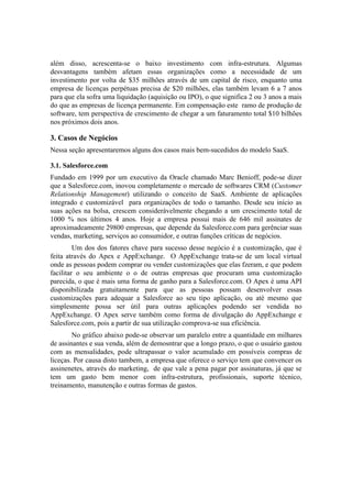além disso, acrescenta-se o baixo investimento com infra-estrutura. Algumas
desvantagens também afetam essas organizações como a necessidade de um
investimento por volta de $35 milhões através de um capital de risco, enquanto uma
empresa de licenças perpétuas precisa de $20 milhões, elas também levam 6 a 7 anos
para que ela sofra uma liquidação (aquisição ou IPO), o que significa 2 ou 3 anos a mais
do que as empresas de licença permanente. Em compensação este ramo de produção de
software, tem perspectiva de crescimento de chegar a um faturamento total $10 bilhões
nos próximos dois anos.

3. Casos de Negócios
Nessa seção apresentaremos alguns dos casos mais bem-sucedidos do modelo SaaS.

3.1. Salesforce.com
Fundado em 1999 por um executivo da Oracle chamado Marc Benioff, pode-se dizer
que a Salesforce.com, inovou completamente o mercado de softwares CRM (Customer
Relationship Management) utilizando o conceito de SaaS. Ambiente de aplicações
integrado e customizável para organizações de todo o tamanho. Desde seu início as
suas ações na bolsa, crescem considerávelmente chegando a um crescimento total de
1000 % nos últimos 4 anos. Hoje a empresa possui mais de 646 mil assinates de
aproximadeamente 29800 empresas, que depende da Salesforce.com para gerênciar suas
vendas, marketing, serviços ao consumidor, e outras funções críticas de negócios.
         Um dos dos fatores chave para sucesso desse negócio é a customização, que é
feita através do Apex e AppExchange. O AppExchange trata-se de um local virtual
onde as pessoas podem comprar ou vender customizações que elas fzeram, e que podem
facilitar o seu ambiente o o de outras empresas que procuram uma customização
parecida, o que é mais uma forma de ganho para a Salesforce.com. O Apex é uma API
disponibilizada gratuitamente para que as pessoas possam desenvolver essas
customizações para adequar a Salesforce ao seu tipo aplicação, ou até mesmo que
simplesmente possa ser útil para outras aplicações podendo ser vendida no
AppExchange. O Apex serve também como forma de divulgação do AppExchange e
Salesforce.com, pois a partir de sua utilização comprova-se sua eficiência.
        No gráfico abaixo pode-se observar um paralelo entre a quantidade em milhares
de assinantes e sua venda, além de demosntrar que a longo prazo, o que o usuário gastou
com as mensalidades, pode ultrapassar o valor acumulado em possíveis compras de
liceças. Por causa disto tambem, a empresa que oferece o serviço tem que convencer os
assinenetes, através do marketing, de que vale a pena pagar por assinaturas, já que se
tem um gasto bem menor com infra-estrutura, profissionais, suporte técnico,
treinamento, manutenção e outras formas de gastos.
 