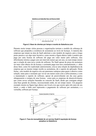 Figura 2. Base de clientes por tempo e receita do Salesforce.com

Durante muito tempo várias pessoas e organizações temiam o modelo de cobrança de
software que propunha a existência de assinaturas ao invés de licenças. A maioria das
empresas que atuam na área de SaaS aderiram a este modelo de negócio, pois a longo
prazo passou a ser algo mais lucrativo, como mostra a figura abaixo onde o usuário que
paga por uma licensa de software até paga um valor maior pelo software, mas
dificilmente retorna a pagar com um intervalo menor que um ano, ou num tempo menor
que a criação de uma nova versão do software. No SaaS apesar do preço da assinatura
ser num valor abaixo do da licença, o assinante paga essa taxa constantemente, e além
desse fator, como foi explicitado anteriormente, cria-se uma relação de depêndencia da
empresa que ao mesmo tempo recebe as assinaturas, dá o suporte da aplicação. Desta
forma , este modelo de negócio cria um panorama vantajoso para quem o absorve como
solução, tanto para o assinante que vai ter um menor custo com a infra-estrutura, e com
a manutenção e suporte do software, apesar de possívelmente um dia seus gastos
ultrapassarem a compra de uma licensa, como para as empresas de desenvolvimento
que criam novas soluções baseadas no conceito de SaaS, desde que consigam atingir
uma base grande de clientes, necessecitando então, de um tempo maior. Um pequeno
exemplo mostra na figura logo abaixo um break-even que ocorre após três anos de seu
início, e onde a linha azul representa o pagamento de software por assinatura, e a
vermelha, software por licença.




       Figura 3. Taxa de mensalidade de um serviço SaaS X aquisição de licença
                                perpétua no Salesforce
 