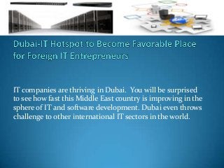 IT companies are thriving in Dubai. You will be surprised
to see how fast this Middle East country is improving in the
sphere of IT and software development. Dubai even throws
challenge to other international IT sectors in the world.
 