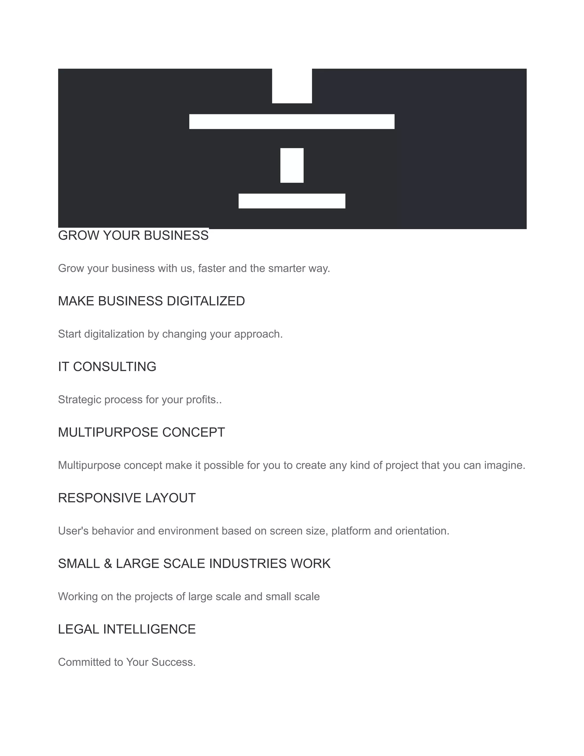 30+
HOURS PER WEEK OF SUPPORT
7+
HARD WORKERS
GROW YOUR BUSINESS
Grow your business with us, faster and the smarter way.
MAKE BUSINESS DIGITALIZED
Start digitalization by changing your approach.
IT CONSULTING
Strategic process for your profits..
MULTIPURPOSE CONCEPT
Multipurpose concept make it possible for you to create any kind of project that you can imagine.
RESPONSIVE LAYOUT
User's behavior and environment based on screen size, platform and orientation.
SMALL & LARGE SCALE INDUSTRIES WORK
Working on the projects of large scale and small scale
LEGAL INTELLIGENCE
Committed to Your Success.
 