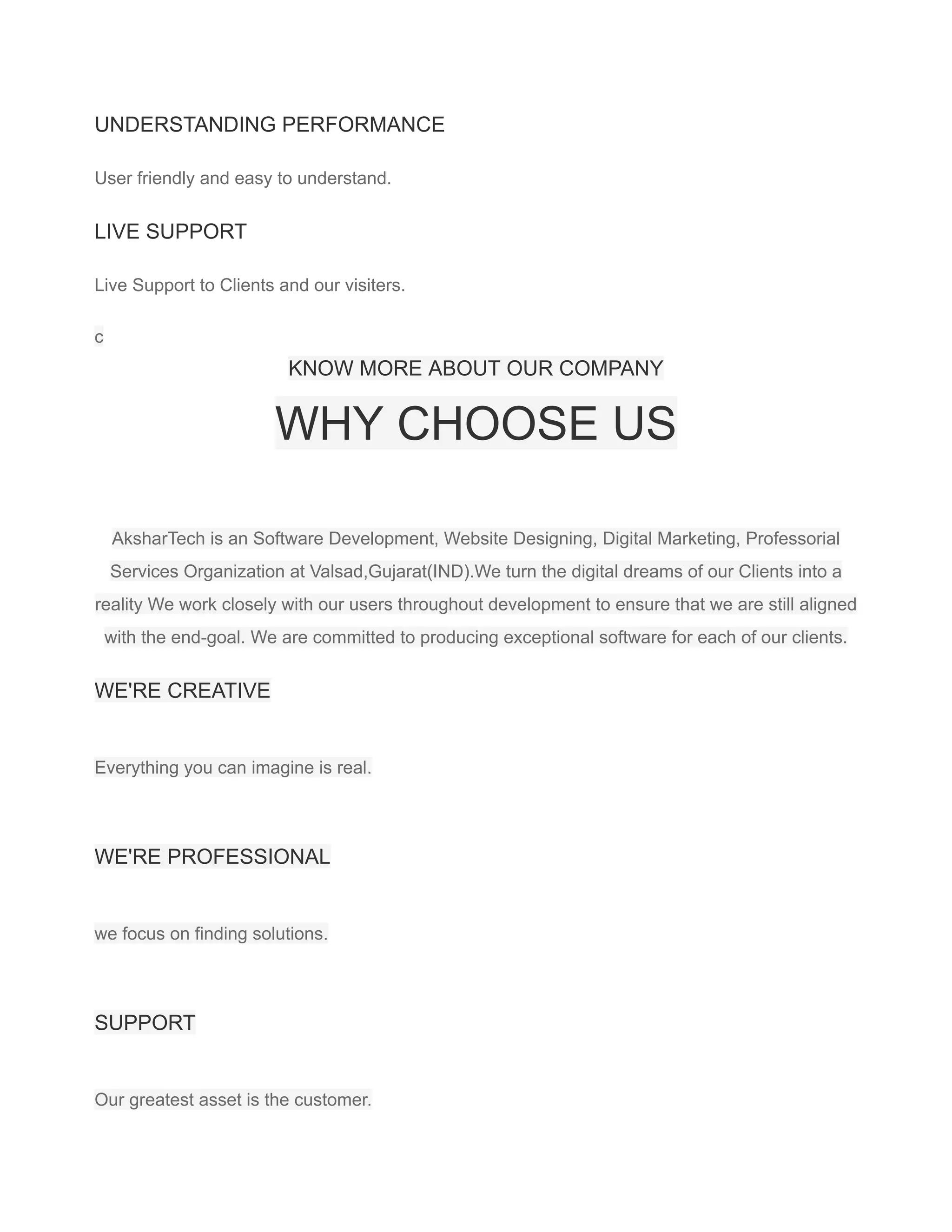 UNDERSTANDING PERFORMANCE
User friendly and easy to understand.
LIVE SUPPORT
Live Support to Clients and our visiters.
c
KNOW MORE ABOUT OUR COMPANY
WHY CHOOSE US
AksharTech is an Software Development, Website Designing, Digital Marketing, Professorial
Services Organization at Valsad,Gujarat(IND).We turn the digital dreams of our Clients into a
reality We work closely with our users throughout development to ensure that we are still aligned
with the end-goal. We are committed to producing exceptional software for each of our clients.
WE'RE CREATIVE
Everything you can imagine is real.
WE'RE PROFESSIONAL
we focus on finding solutions.
SUPPORT
Our greatest asset is the customer.
 