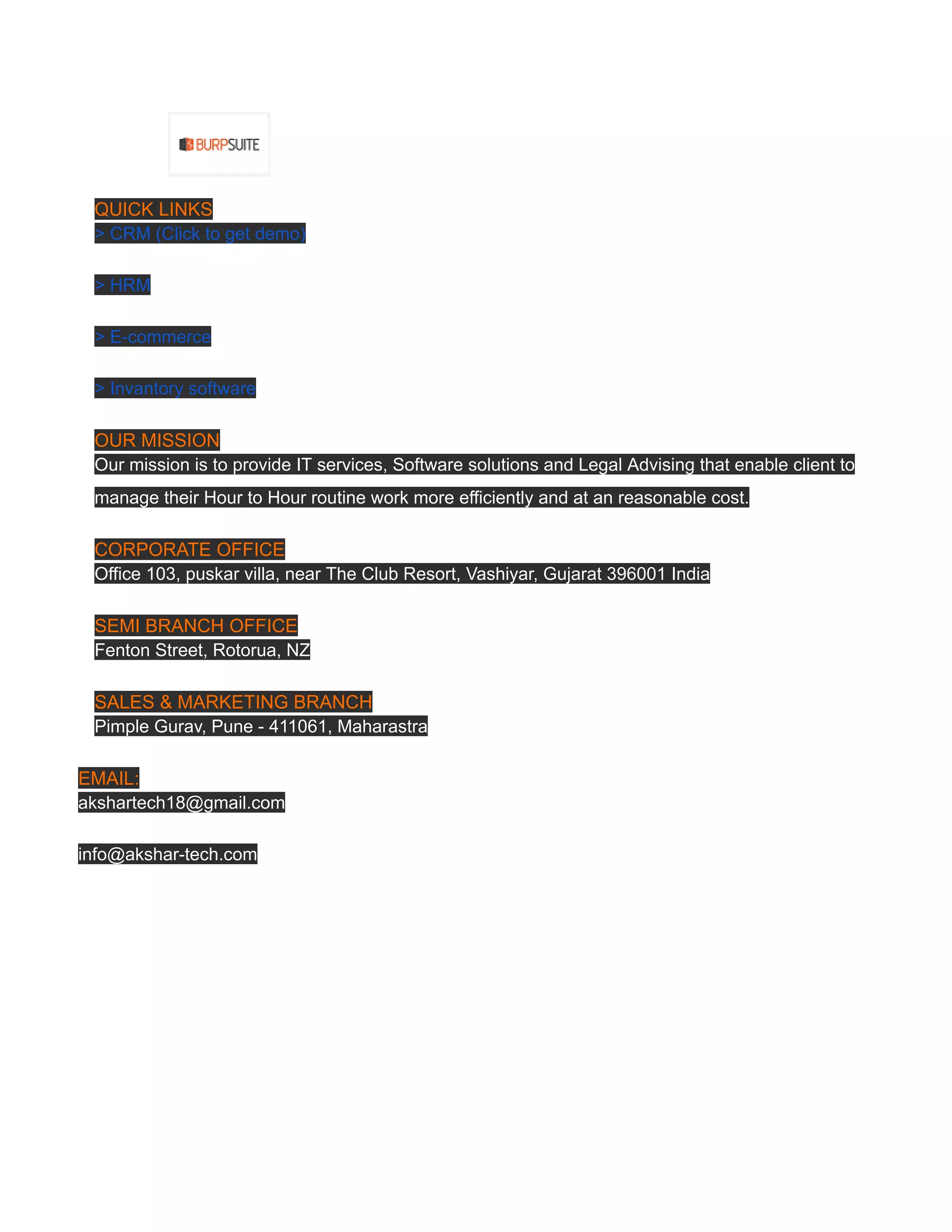 ​
QUICK LINKS
> CRM (Click to get demo)
> HRM
> E-commerce
> Invantory software
OUR MISSION
Our mission is to provide IT services, Software solutions and Legal Advising that enable client to
manage their Hour to Hour routine work more efficiently and at an reasonable cost.
CORPORATE OFFICE
Office 103, puskar villa, near The Club Resort, Vashiyar, Gujarat 396001 India
SEMI BRANCH OFFICE
Fenton Street, Rotorua, NZ
SALES & MARKETING BRANCH
Pimple Gurav, Pune - 411061, Maharastra
EMAIL:
akshartech18@gmail.com
info@akshar-tech.com
 