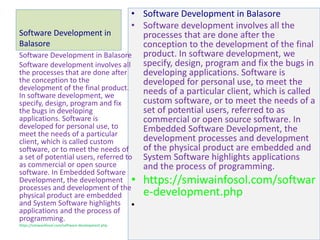 Software Development in
Balasore
• Software Development in Balasore
• Software development involves all the
processes that are done after the
conception to the development of the final
product. In software development, we
specify, design, program and fix the bugs in
developing applications. Software is
developed for personal use, to meet the
needs of a particular client, which is called
custom software, or to meet the needs of a
set of potential users, referred to as
commercial or open source software. In
Embedded Software Development, the
development processes and development
of the physical product are embedded and
System Software highlights applications
and the process of programming.
• https://smiwainfosol.com/softwar
e-development.php
•
Software Development in Balasore
Software development involves all
the processes that are done after
the conception to the
development of the final product.
In software development, we
specify, design, program and fix
the bugs in developing
applications. Software is
developed for personal use, to
meet the needs of a particular
client, which is called custom
software, or to meet the needs of
a set of potential users, referred to
as commercial or open source
software. In Embedded Software
Development, the development
processes and development of the
physical product are embedded
and System Software highlights
applications and the process of
programming.
https://smiwainfosol.com/software-development.php
 