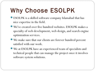Why Choose ESOLPK
ESOLPK is a skilled software company Islamabad that has
nice expertise in the field.
We've created over five hundred websites. ESOLPK makes a
specialty of web development, web design, and search engine
optimization services.
We make sure that our clients are forever hundred percent
satisfied with our work.
We at ESOLPK have an experienced team of specialists and
technical people that can manage the project once it involves
software system solutions.
 