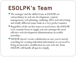 ESOLPK’s Team
The manager and the skilled team at ESOLPK are
extraordinary in web site development, content
management, web planning, outlining, SEO, web advertising
and totally different major tasks in a very perfect manner.
Regardless of the on-line issues or need arises, the ESOLPK
crew remains focus to supply you one amongst the most
effective web development administrations accessible
nowadays.
ESOLPK doesn’t create a distinction in case you’re merely
searching for creating individual information or you need to
bring an innovative modification in your web site,Team
ESOLPK will handle all queries simply.
 