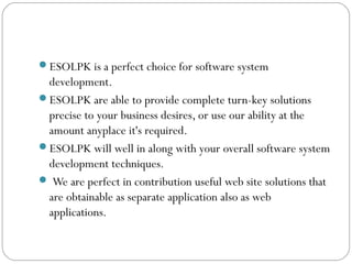 ESOLPK is a perfect choice for software system
development.
ESOLPK are able to provide complete turn-key solutions
precise to your business desires, or use our ability at the
amount anyplace it's required.
ESOLPK will well in along with your overall software system
development techniques.
 We are perfect in contribution useful web site solutions that
are obtainable as separate application also as web
applications.
 