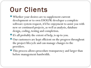 Our Clients
Whether your desires are to supplement current
development or to own ESOLPK developer a complete
software system request, it'd be enjoyment to assist you with
new or continued projects, as well as analysis, database
design, coding, testing and completion.
It's all probably the extent of help, is up to you.
Our customers are kept efficient on the progress throughout
the project lifecycle and can manage changes to the
providers.
This process allows procedure transparency and larger than
before management bandwidth.
 