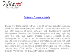Software Company Noida
Divine Trix Technologies Pvt Ltd, is an IT services provider company
which has skills and expertise to facilitate complex business solutions.
We offer services of entire software, web development, Content
Management Solutions and Creative Design from the very beginning
until the end. Our overall process includes concept, design,
development, incorporation, and implementation. We have a squad of
experts, who are working on modern technologies and tools with vast
experience to carry out web based projects, e-commerce, mobile
applications and programming scripting languages like PHP, MySql,
JQuery, Ajax, CSS, XHTML, Drupal CMS, CodeIgnitor, cakePhp,
Smarty, Wordpress, PHPBB3, with web2.0 standards.
 
