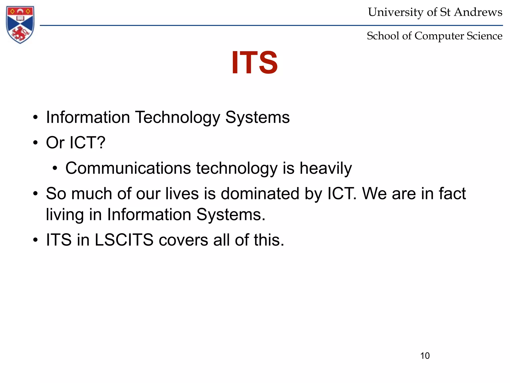 University of St Andrews
                                            School of Computer Science


                          ITS
• Information Technology Systems
• Or ICT?
    • Communications technology is heavily
• So much of our lives is dominated by ICT. We are in fact
  living in Information Systems.
• ITS in LSCITS covers all of this.




                                                      10
 