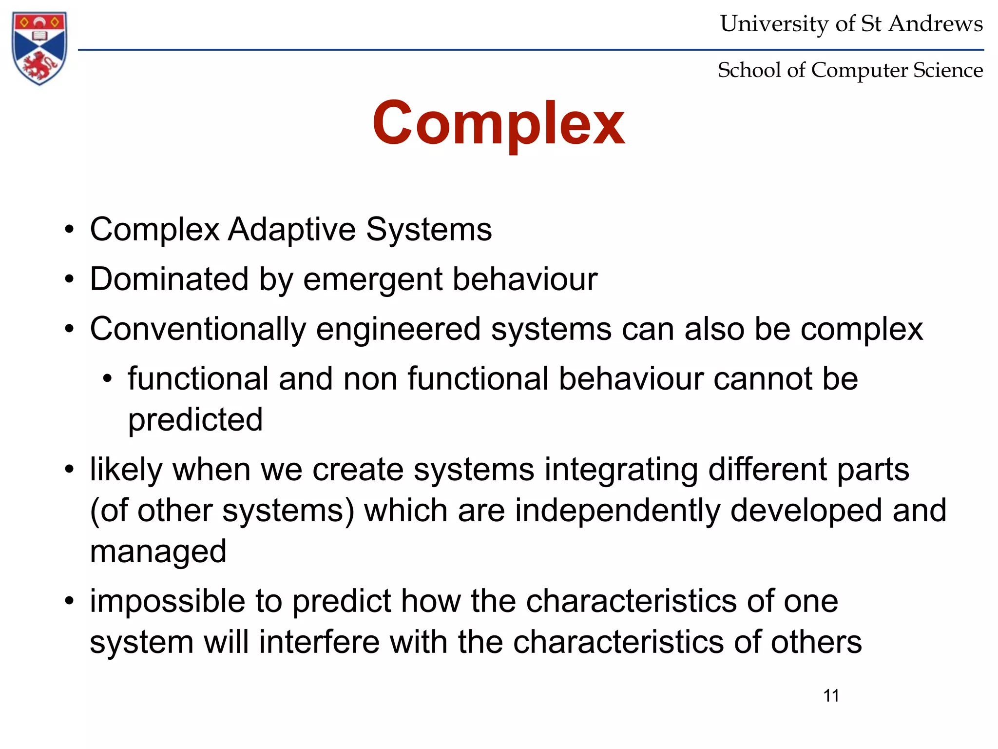 University of St Andrews
                                           School of Computer Science


                    Complex
• Complex Adaptive Systems
• Dominated by emergent behaviour
• Conventionally engineered systems can also be complex
    • functional and non functional behaviour cannot be
      predicted
• likely when we create systems integrating different parts
  (of other systems) which are independently developed and
  managed
• impossible to predict how the characteristics of one
  system will interfere with the characteristics of others
                                                     11
 