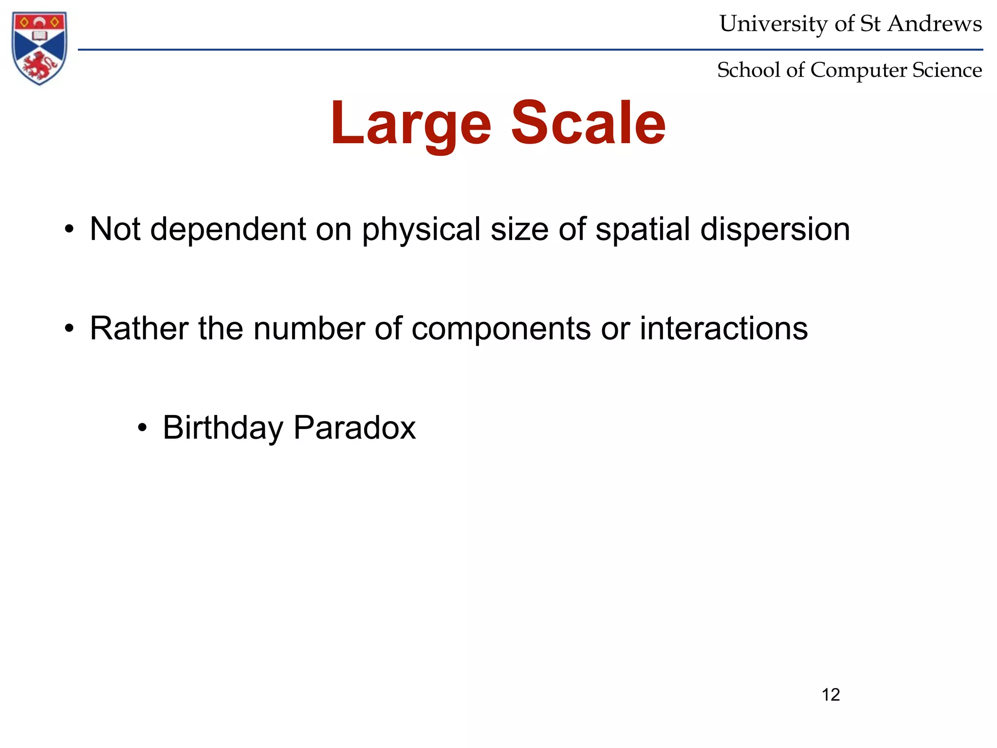 University of St Andrews
                                            School of Computer Science


                  Large Scale
• Not dependent on physical size of spatial dispersion


• Rather the number of components or interactions


     • Birthday Paradox




                                                      12
 