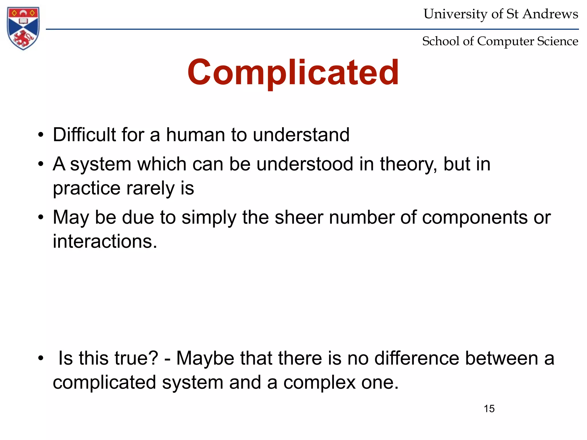 University of St Andrews
                                             School of Computer Science


                 Complicated
• Difficult for a human to understand
• A system which can be understood in theory, but in
  practice rarely is
• May be due to simply the sheer number of components or
  interactions.




• Is this true? - Maybe that there is no difference between a
  complicated system and a complex one.
                                                       15
 