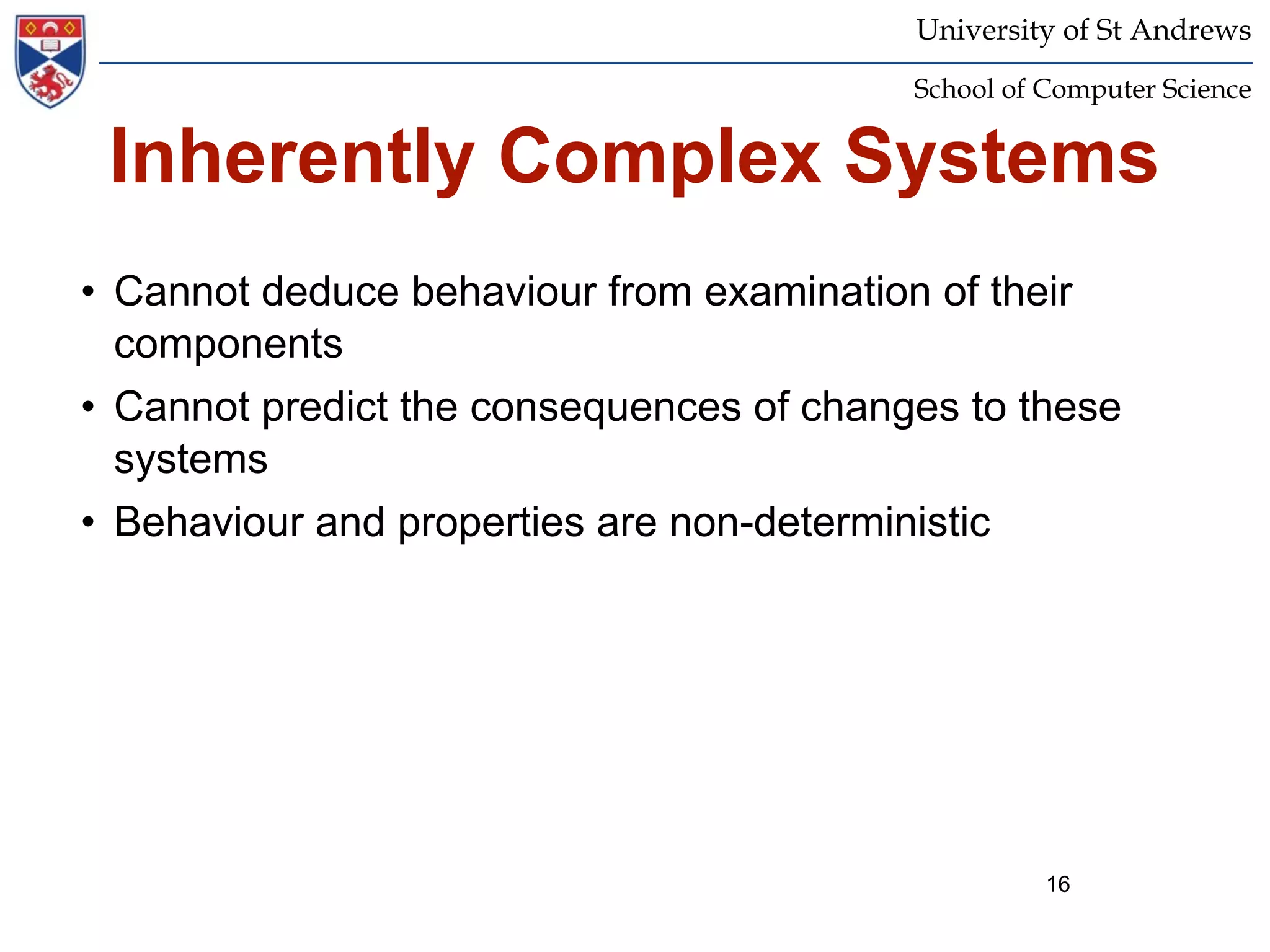 University of St Andrews
                                          School of Computer Science


 Inherently Complex Systems
• Cannot deduce behaviour from examination of their
  components
• Cannot predict the consequences of changes to these
  systems
• Behaviour and properties are non-deterministic




                                                    16
 