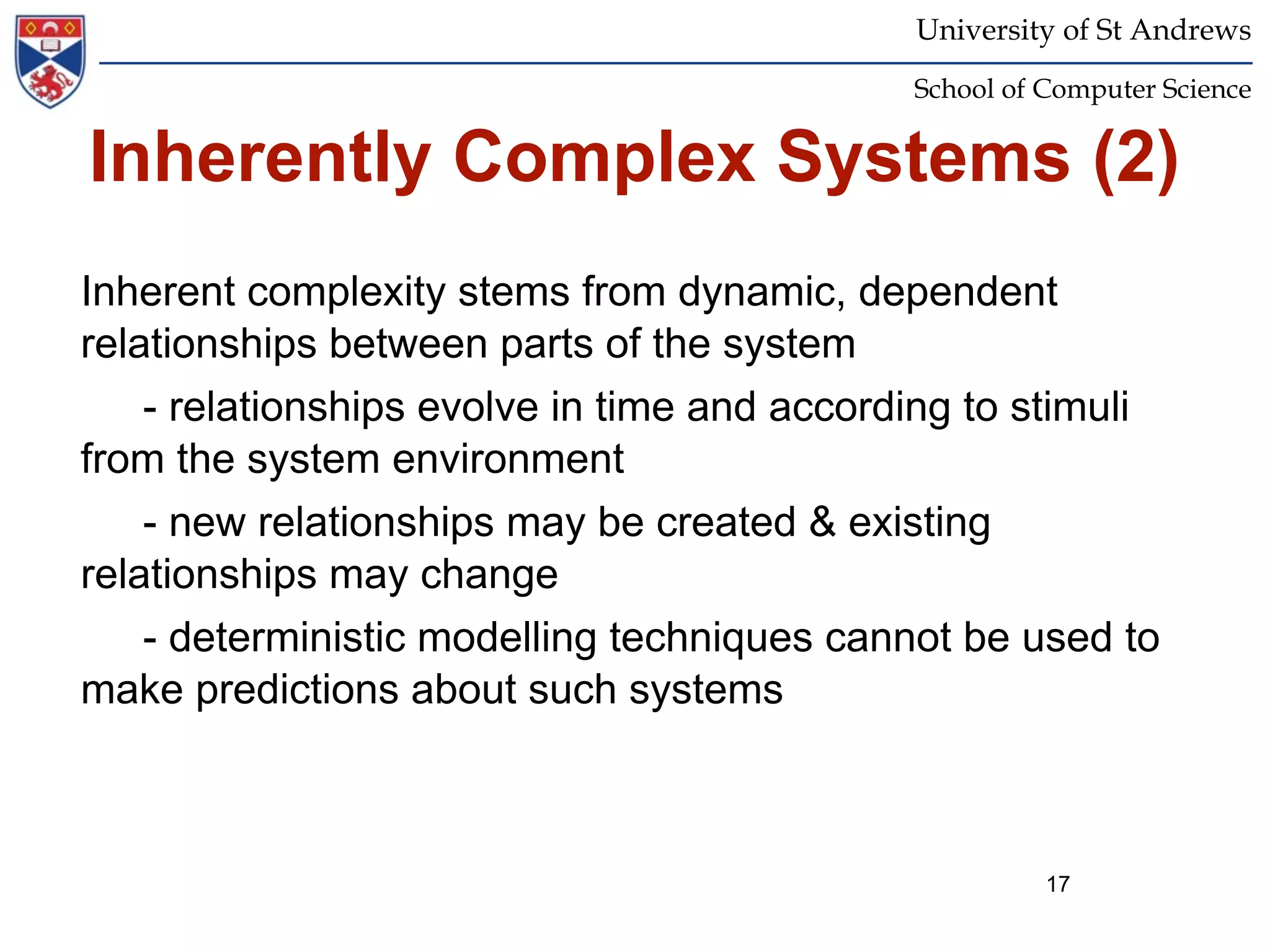 University of St Andrews
                                             School of Computer Science


Inherently Complex Systems (2)
Inherent complexity stems from dynamic, dependent
relationships between parts of the system
    - relationships evolve in time and according to stimuli
from the system environment
    - new relationships may be created & existing
relationships may change
    - deterministic modelling techniques cannot be used to
make predictions about such systems



                                                       17
 