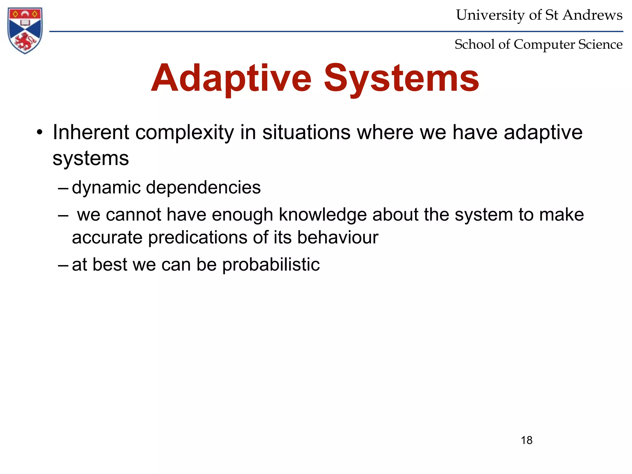 University of St Andrews
                                             School of Computer Science


            Adaptive Systems
• Inherent complexity in situations where we have adaptive
  systems
  – dynamic dependencies
  – we cannot have enough knowledge about the system to make
    accurate predications of its behaviour
  – at best we can be probabilistic




                                                       18
 