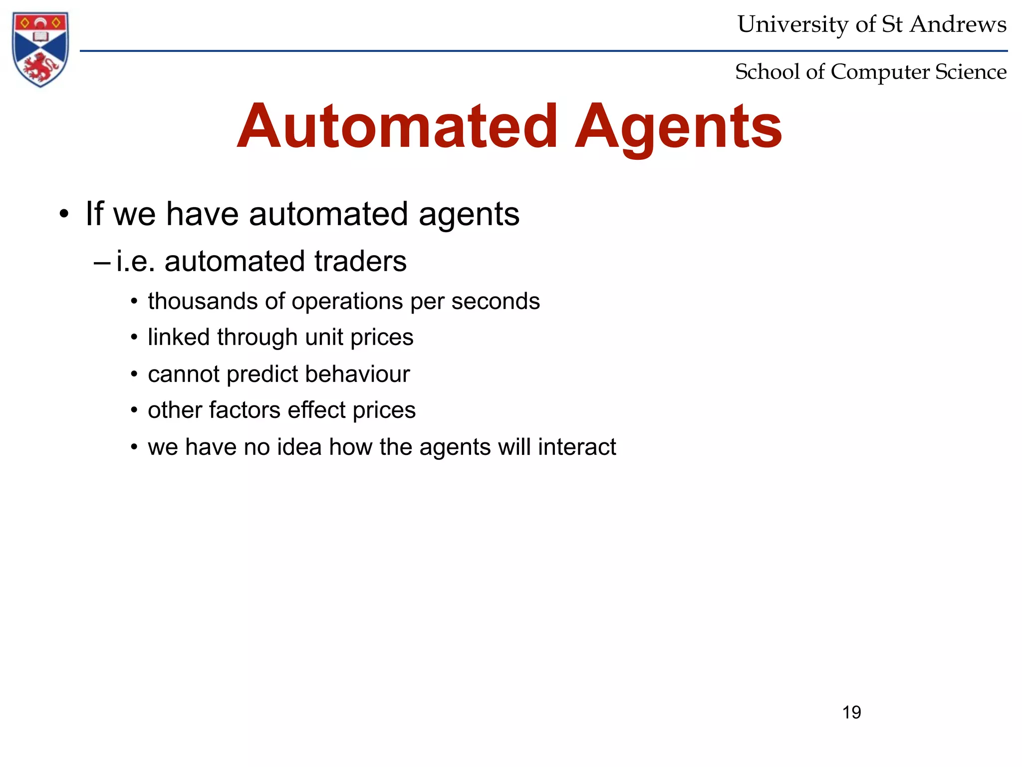University of St Andrews
                                                     School of Computer Science


              Automated Agents
• If we have automated agents
  – i.e. automated traders
    • thousands of operations per seconds
    • linked through unit prices
    • cannot predict behaviour
    • other factors effect prices
    • we have no idea how the agents will interact




                                                               19
 