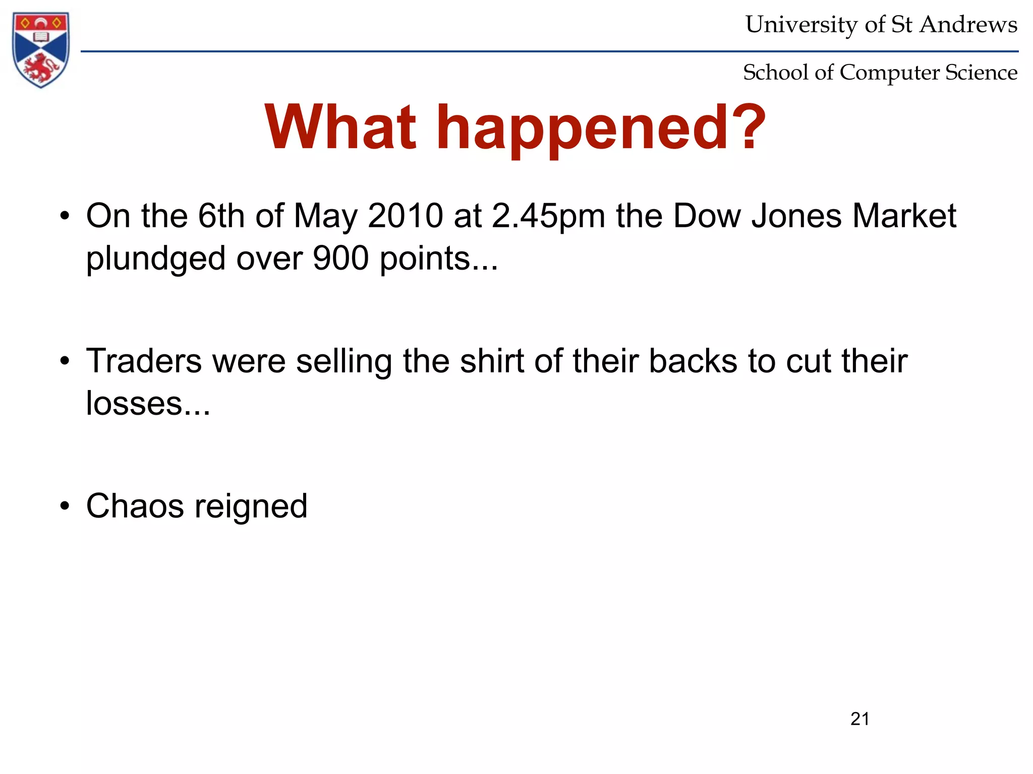 University of St Andrews
                                                School of Computer Science


              What happened?
• On the 6th of May 2010 at 2.45pm the Dow Jones Market
  plundged over 900 points...


• Traders were selling the shirt of their backs to cut their
  losses...


• Chaos reigned




                                                          21
 