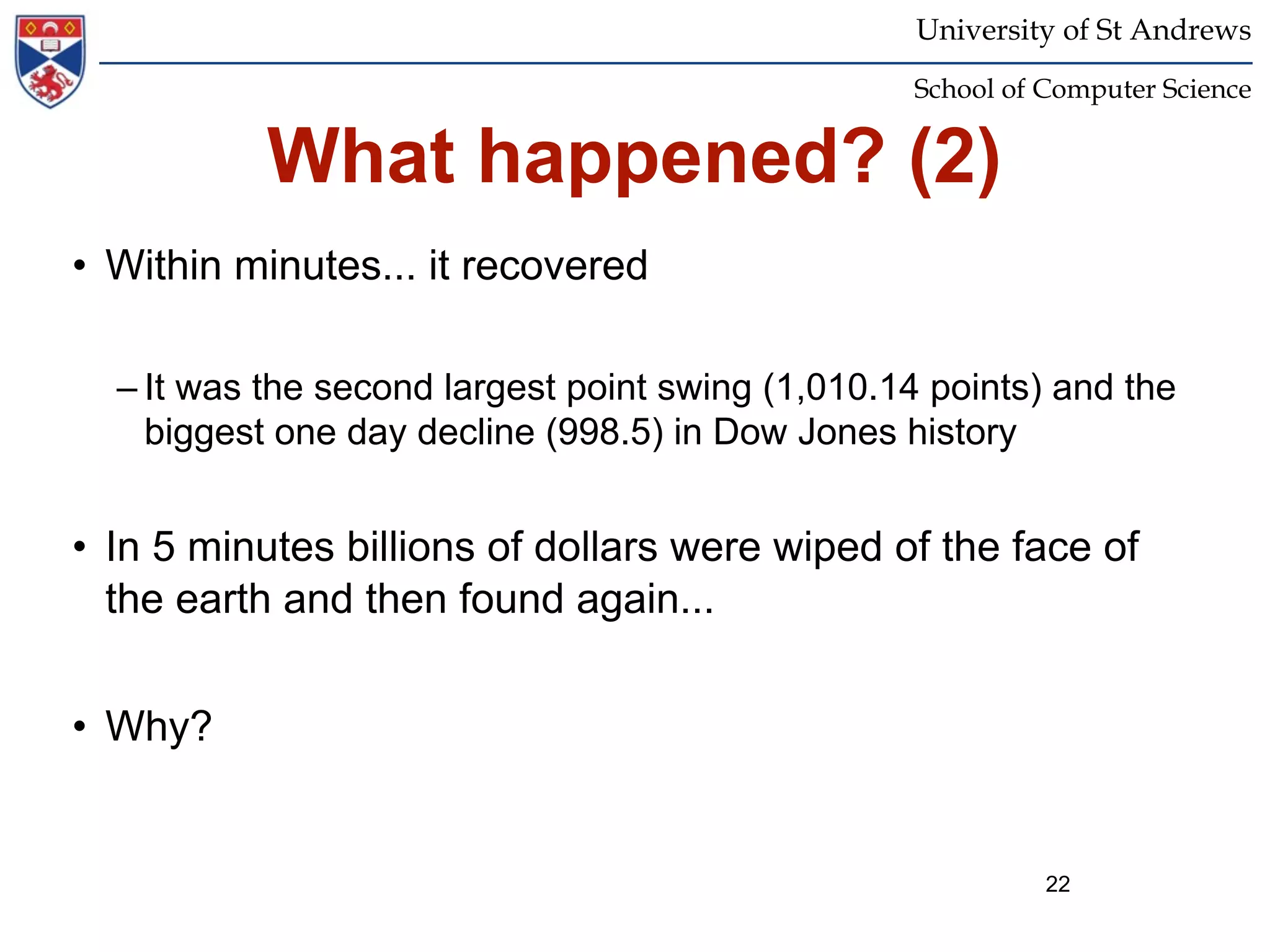 University of St Andrews
                                                  School of Computer Science


           What happened? (2)
• Within minutes... it recovered

  – It was the second largest point swing (1,010.14 points) and the
    biggest one day decline (998.5) in Dow Jones history


• In 5 minutes billions of dollars were wiped of the face of
  the earth and then found again...


• Why?


                                                            22
 