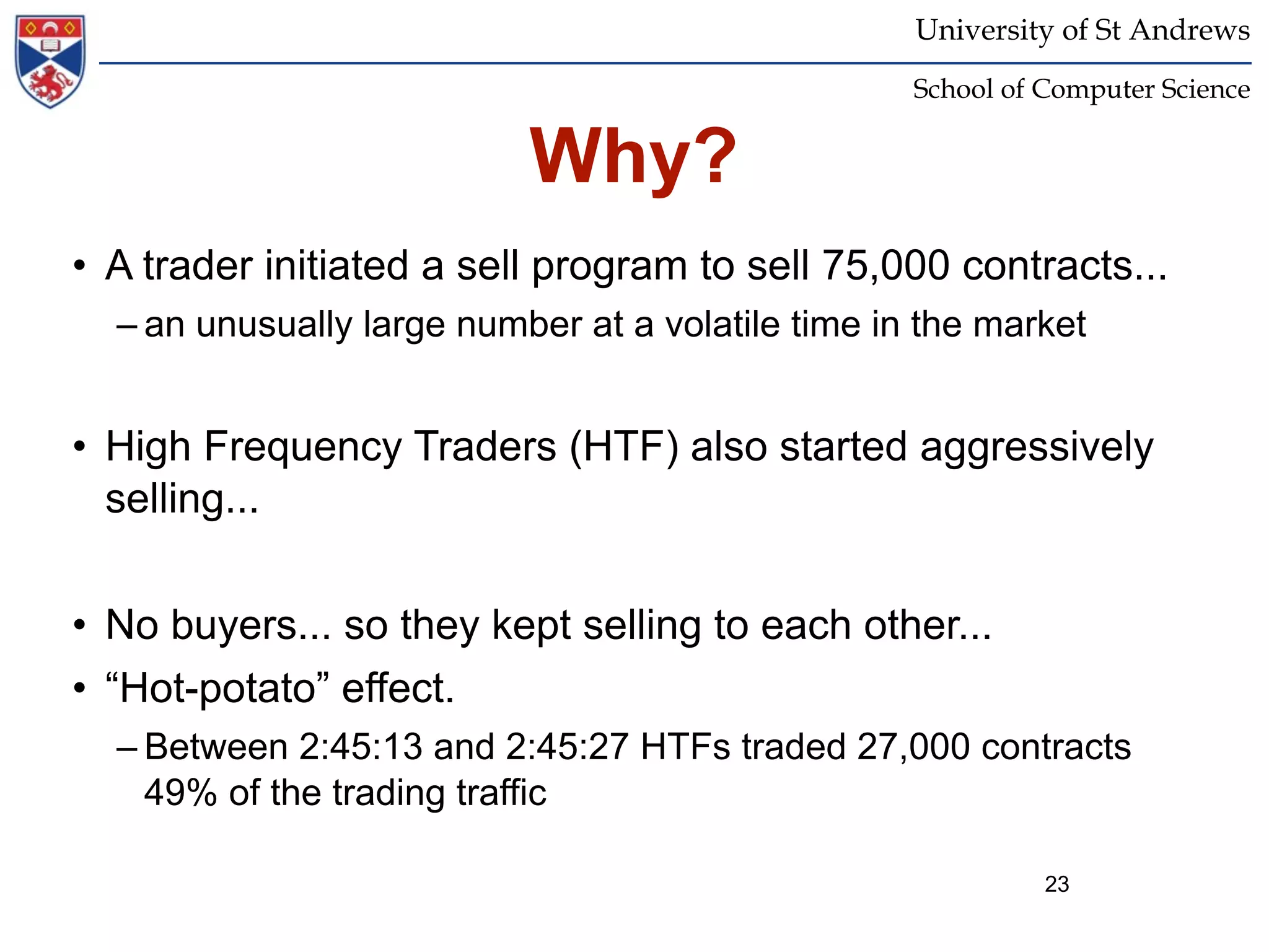 University of St Andrews
                                                   School of Computer Science


                           Why?
• A trader initiated a sell program to sell 75,000 contracts...
  – an unusually large number at a volatile time in the market


• High Frequency Traders (HTF) also started aggressively
  selling...


• No buyers... so they kept selling to each other...
• “Hot-potato” effect.
  – Between 2:45:13 and 2:45:27 HTFs traded 27,000 contracts
    49% of the trading traffic

                                                             23
 