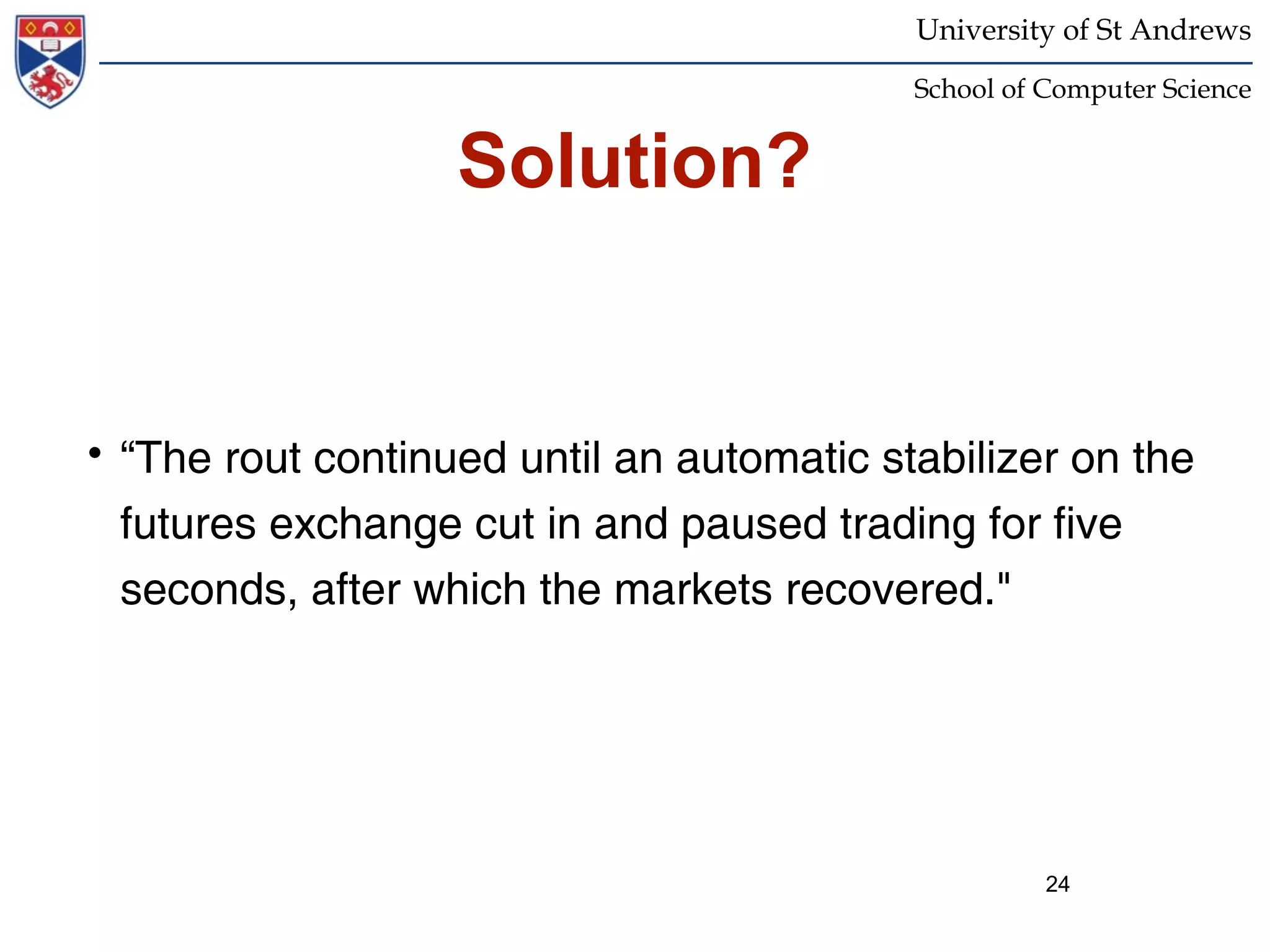 University of St Andrews
                                           School of Computer Science


                   Solution?


• “The rout continued until an automatic stabilizer on the
  futures exchange cut in and paused trading for five
  seconds, after which the markets recovered."




                                                     24
 