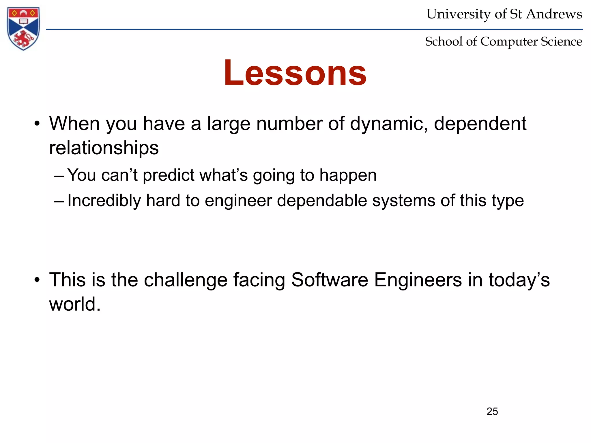 University of St Andrews
                                                  School of Computer Science


                       Lessons
• When you have a large number of dynamic, dependent
  relationships
  – You can’t predict what’s going to happen
  – Incredibly hard to engineer dependable systems of this type



• This is the challenge facing Software Engineers in today’s
  world.




                                                            25
 
