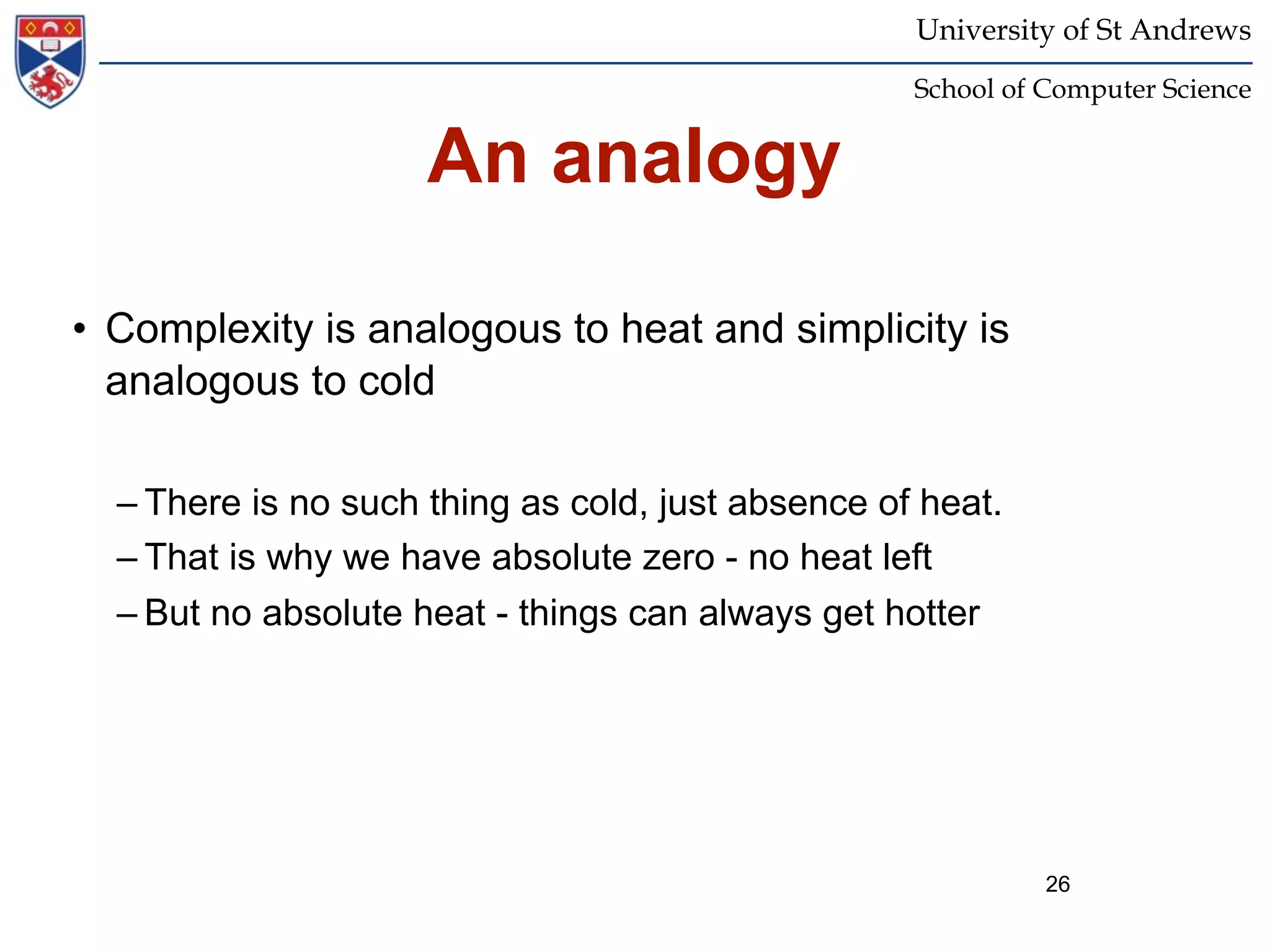 University of St Andrews
                                                   School of Computer Science


                     An analogy

• Complexity is analogous to heat and simplicity is
  analogous to cold

  – There is no such thing as cold, just absence of heat.
  – That is why we have absolute zero - no heat left
  – But no absolute heat - things can always get hotter




                                                             26
 