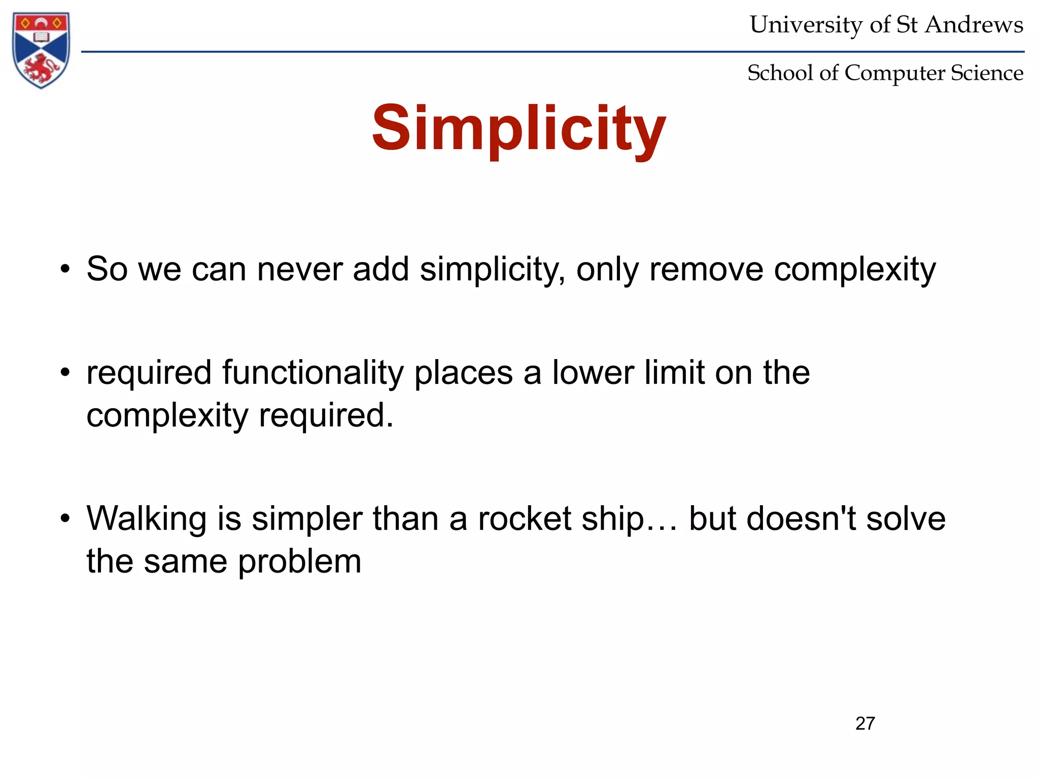 University of St Andrews
                                               School of Computer Science


                     Simplicity

• So we can never add simplicity, only remove complexity


• required functionality places a lower limit on the
  complexity required.


• Walking is simpler than a rocket ship… but doesn't solve
  the same problem



                                                         27
 