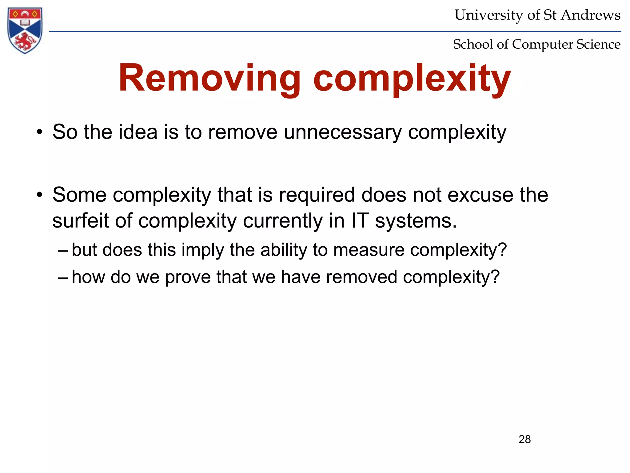 University of St Andrews
                                                   School of Computer Science


         Removing complexity
• So the idea is to remove unnecessary complexity


• Some complexity that is required does not excuse the
  surfeit of complexity currently in IT systems.
  – but does this imply the ability to measure complexity?
  – how do we prove that we have removed complexity?




                                                             28
 