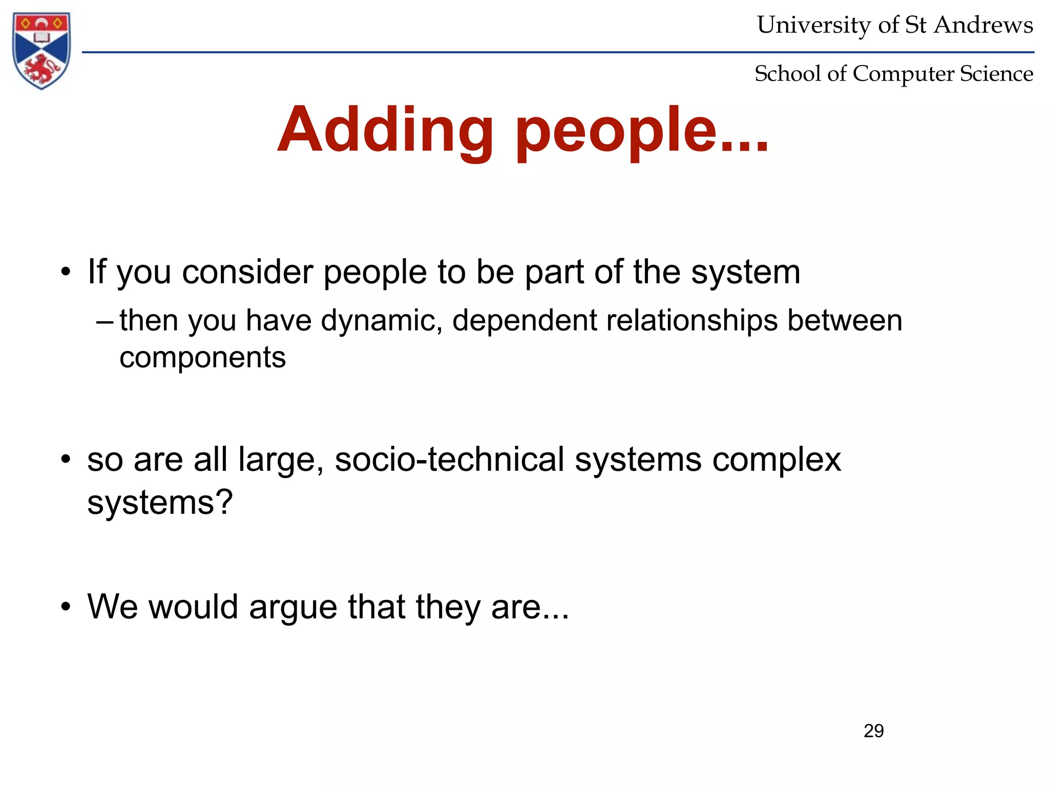 University of St Andrews
                                               School of Computer Science


              Adding people...

• If you consider people to be part of the system
  – then you have dynamic, dependent relationships between
    components


• so are all large, socio-technical systems complex
  systems?


• We would argue that they are...


                                                         29
 