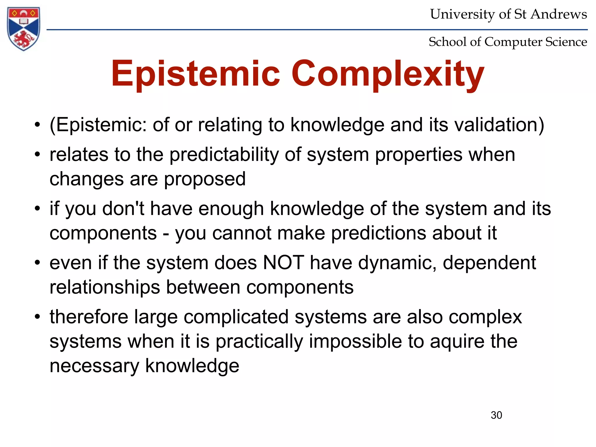 University of St Andrews
                                              School of Computer Science


         Epistemic Complexity
• (Epistemic: of or relating to knowledge and its validation)
• relates to the predictability of system properties when
  changes are proposed
• if you don't have enough knowledge of the system and its
  components - you cannot make predictions about it
• even if the system does NOT have dynamic, dependent
  relationships between components
• therefore large complicated systems are also complex
  systems when it is practically impossible to aquire the
  necessary knowledge

                                                        30
 