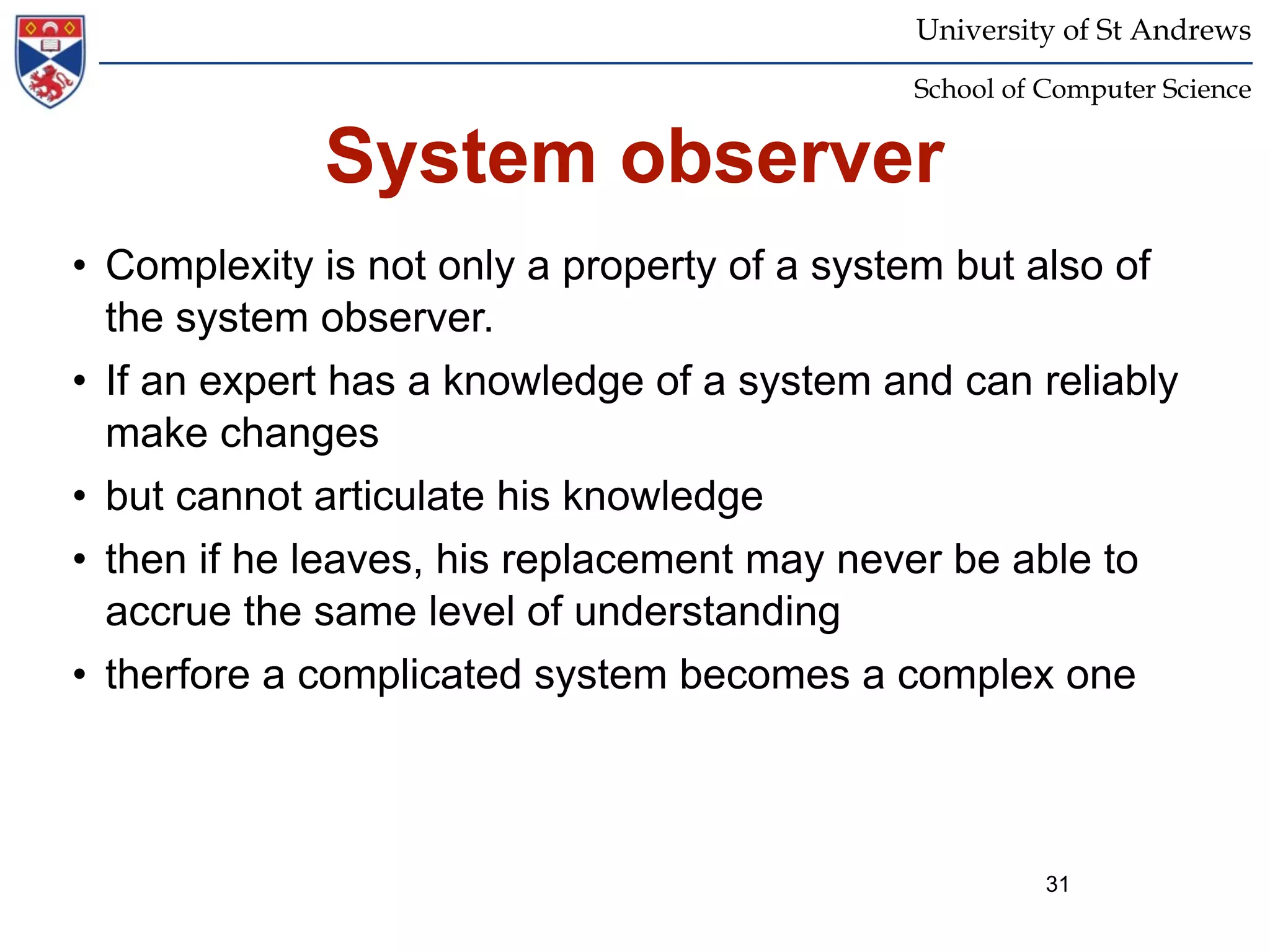 University of St Andrews
                                            School of Computer Science


             System observer
• Complexity is not only a property of a system but also of
  the system observer.
• If an expert has a knowledge of a system and can reliably
  make changes
• but cannot articulate his knowledge
• then if he leaves, his replacement may never be able to
  accrue the same level of understanding
• therfore a complicated system becomes a complex one



                                                      31
 