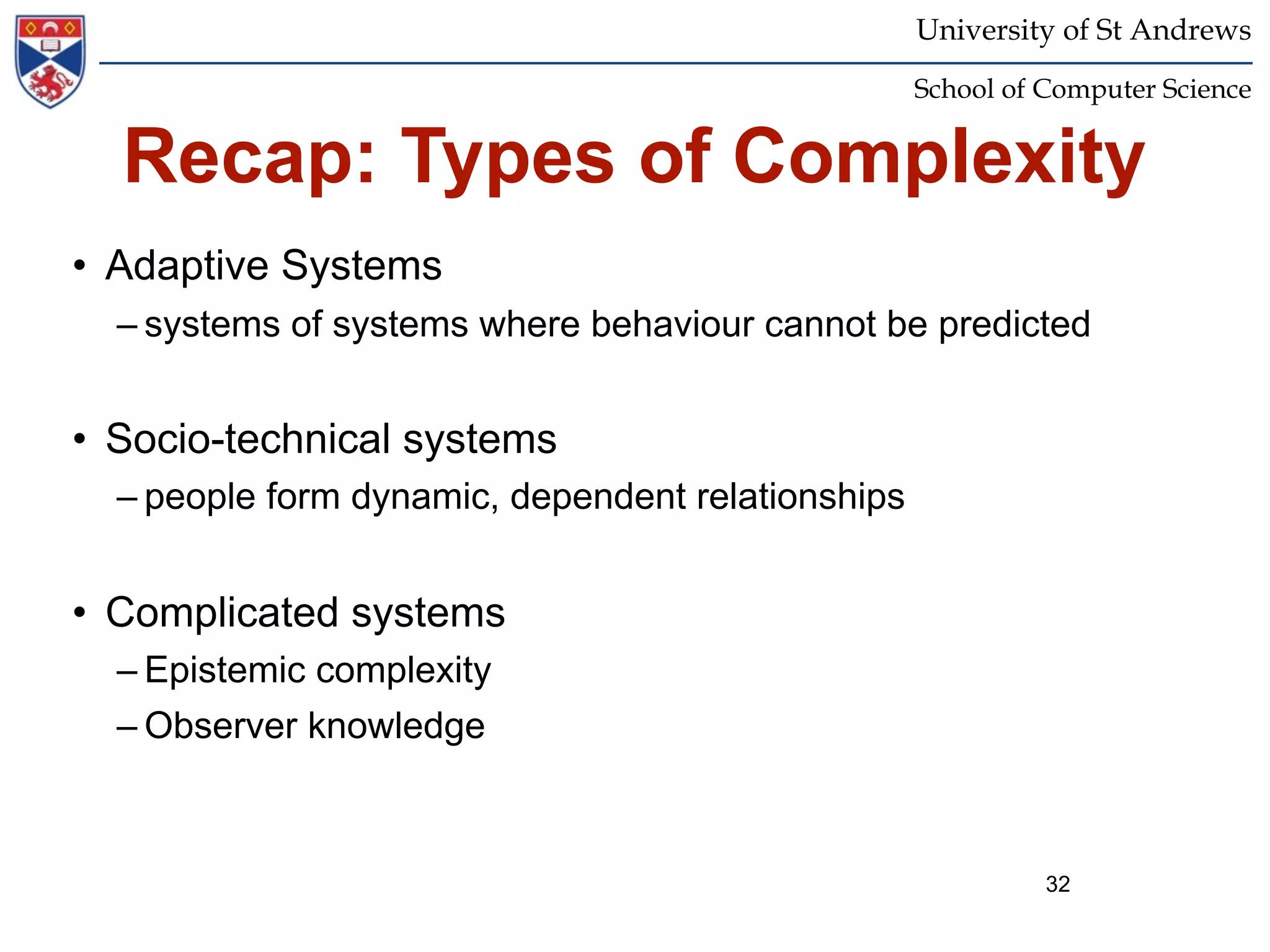 University of St Andrews
                                                   School of Computer Science


  Recap: Types of Complexity
• Adaptive Systems
  – systems of systems where behaviour cannot be predicted


• Socio-technical systems
  – people form dynamic, dependent relationships


• Complicated systems
  – Epistemic complexity
  – Observer knowledge



                                                             32
 