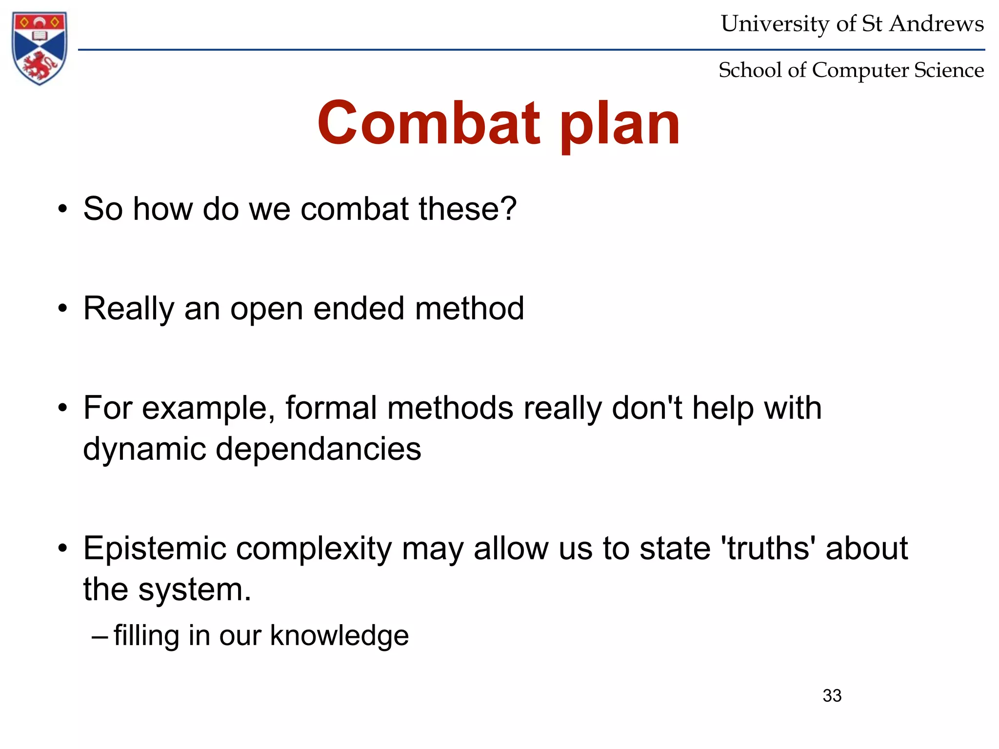 University of St Andrews
                                             School of Computer Science


                    Combat plan
• So how do we combat these?


• Really an open ended method


• For example, formal methods really don't help with
  dynamic dependancies


• Epistemic complexity may allow us to state 'truths' about
  the system.
  – filling in our knowledge
                                                       33
 