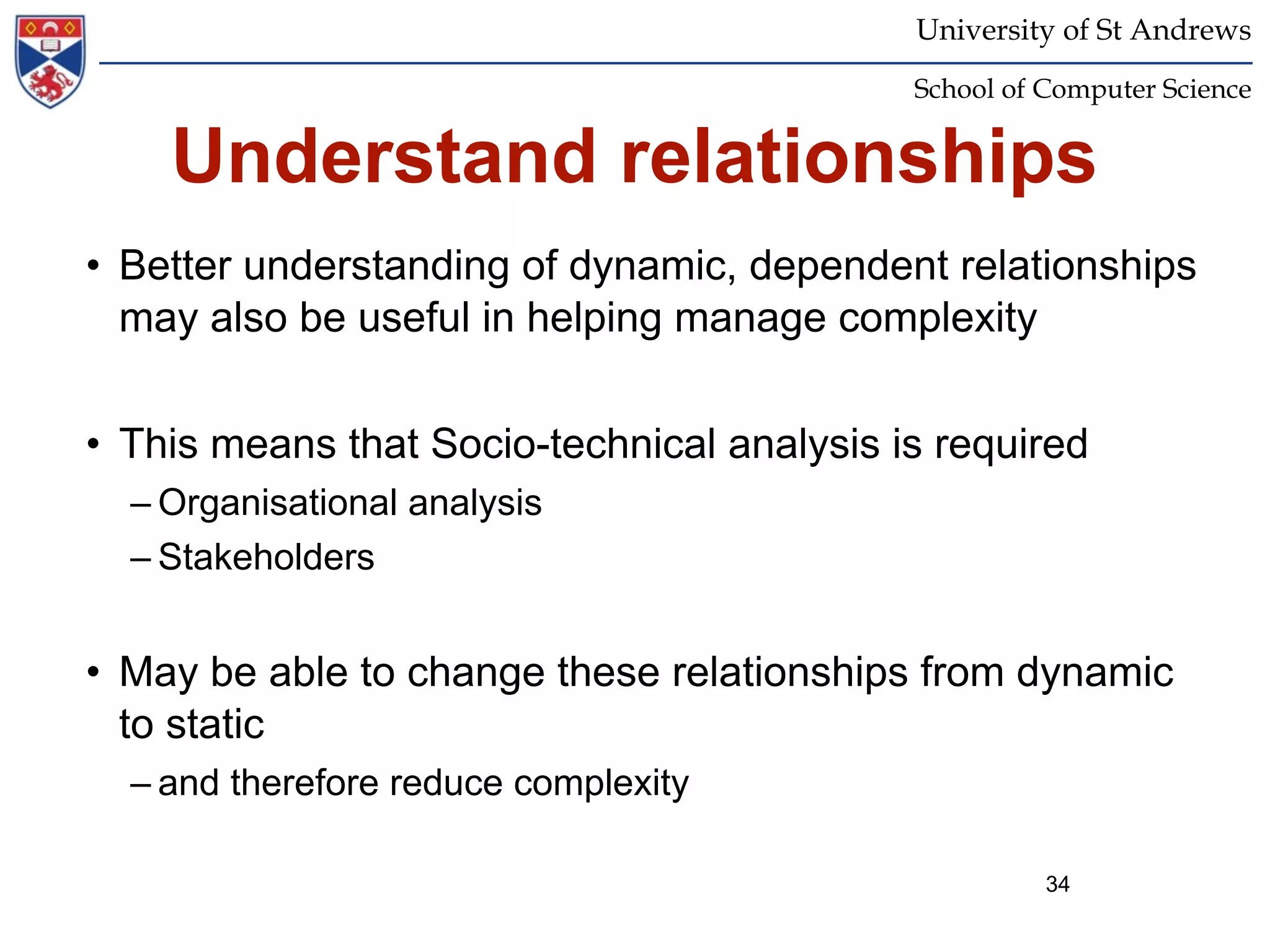 University of St Andrews
                                            School of Computer Science


    Understand relationships
• Better understanding of dynamic, dependent relationships
  may also be useful in helping manage complexity


• This means that Socio-technical analysis is required
  – Organisational analysis
  – Stakeholders


• May be able to change these relationships from dynamic
  to static
  – and therefore reduce complexity

                                                      34
 
