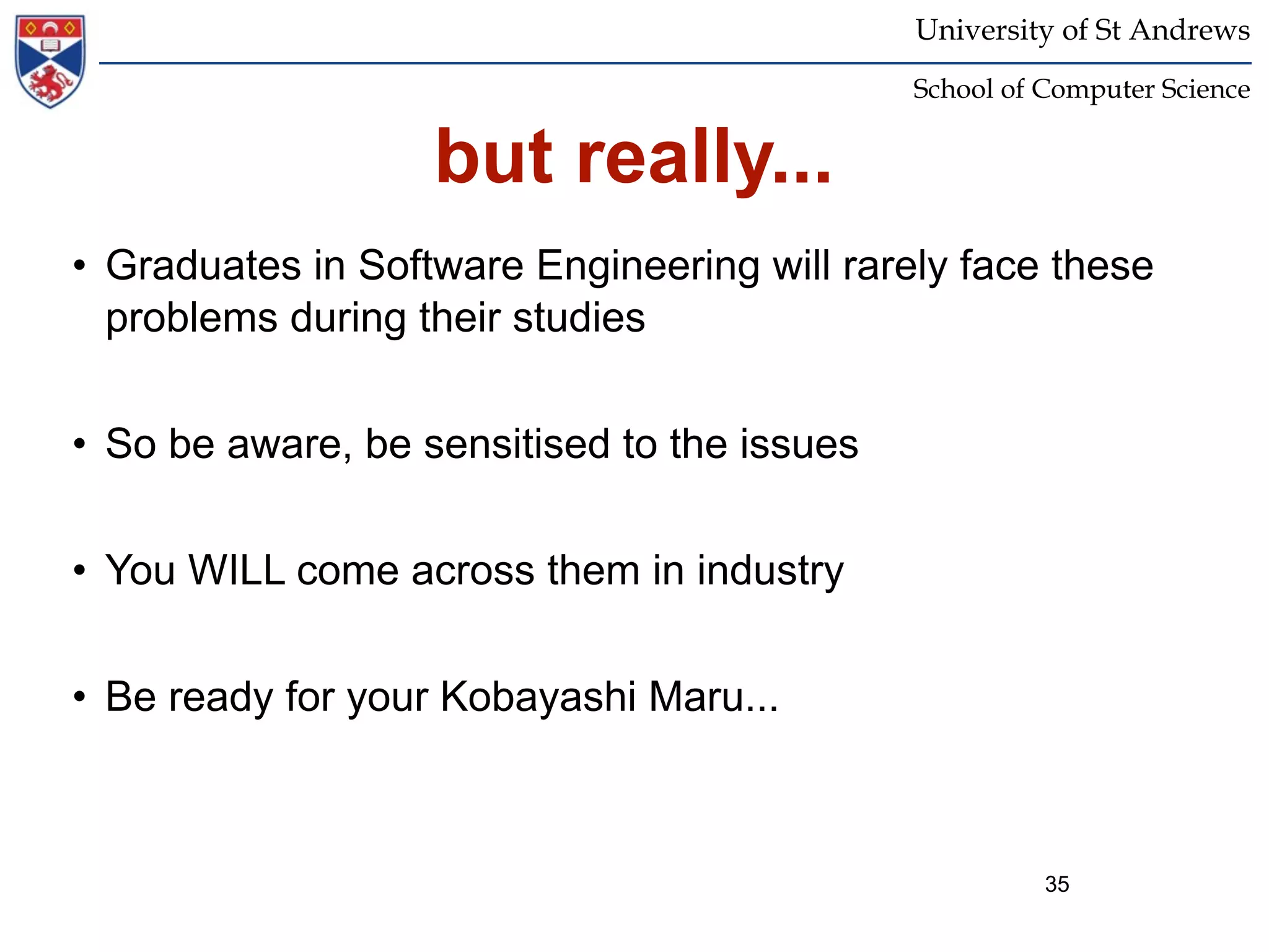 University of St Andrews
                                             School of Computer Science


                   but really...
• Graduates in Software Engineering will rarely face these
  problems during their studies


• So be aware, be sensitised to the issues


• You WILL come across them in industry


• Be ready for your Kobayashi Maru...



                                                       35
 