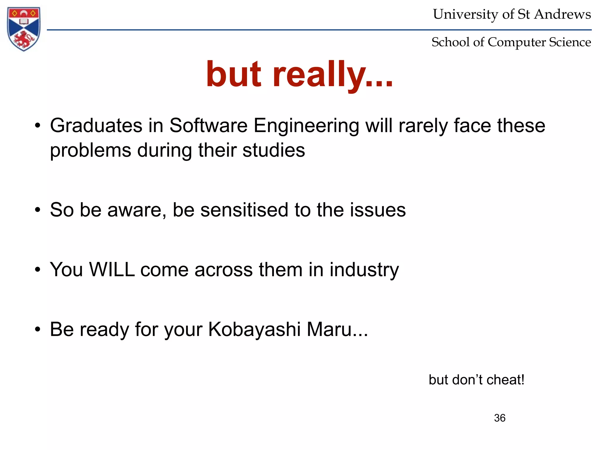 University of St Andrews
                                             School of Computer Science


                   but really...
• Graduates in Software Engineering will rarely face these
  problems during their studies


• So be aware, be sensitised to the issues


• You WILL come across them in industry


• Be ready for your Kobayashi Maru...

                                             but don’t cheat!

                                                       36
 