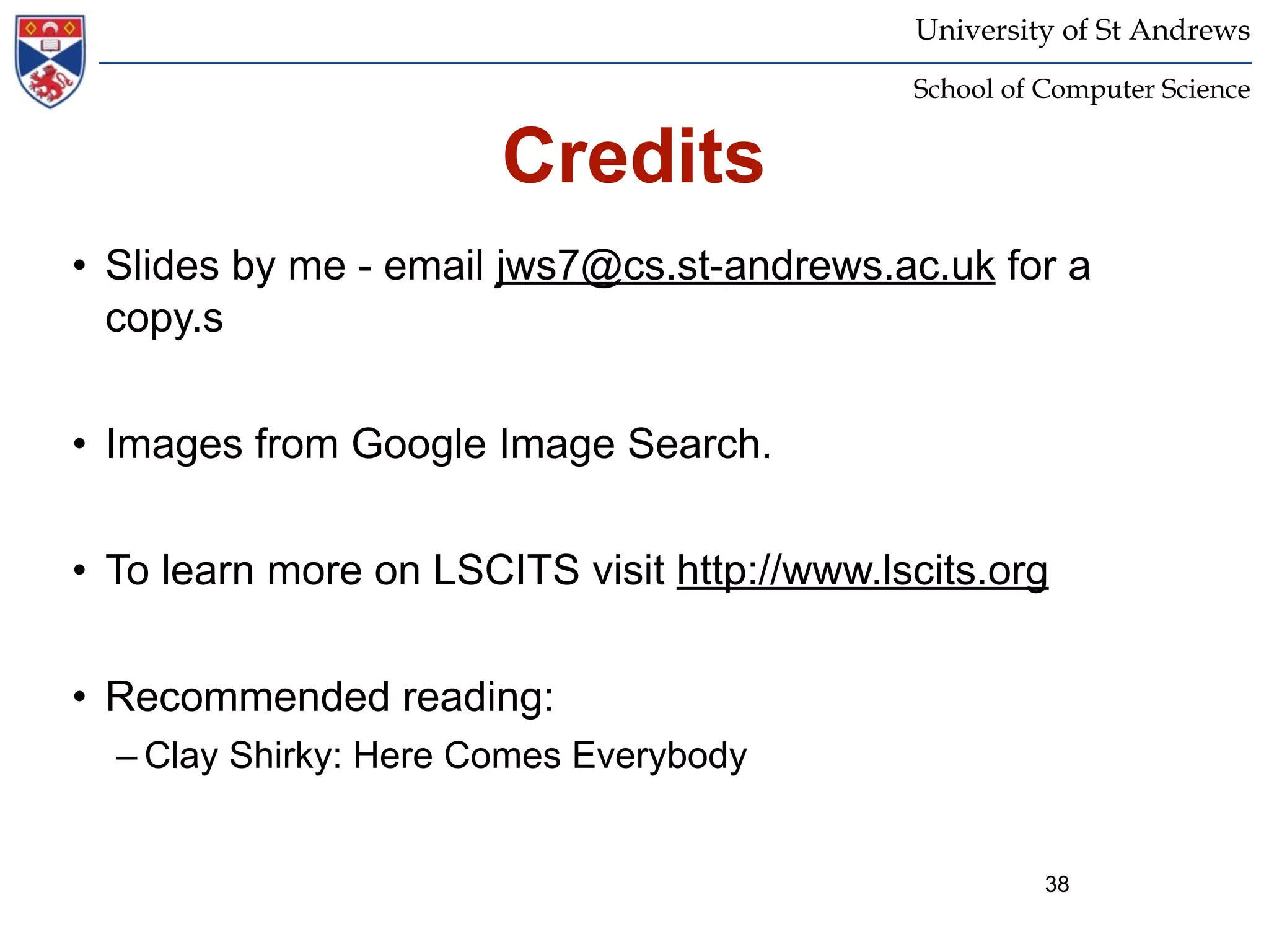 University of St Andrews
                                             School of Computer Science


                       Credits
• Slides by me - email jws7@cs.st-andrews.ac.uk for a
  copy.s


• Images from Google Image Search.


• To learn more on LSCITS visit http://www.lscits.org


• Recommended reading:
  – Clay Shirky: Here Comes Everybody


                                                       38
 