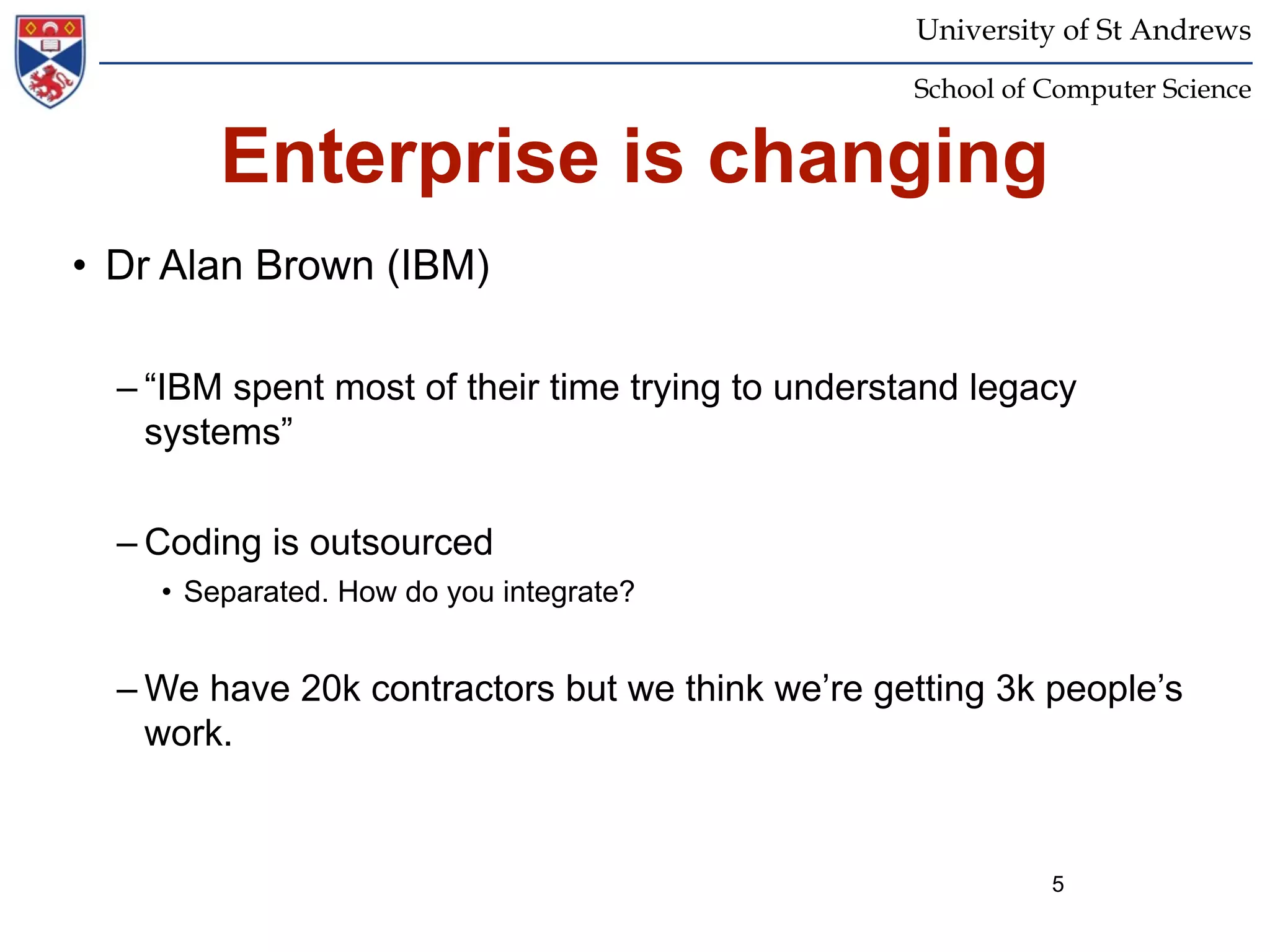 University of St Andrews
                                                   School of Computer Science


        Enterprise is changing
• Dr Alan Brown (IBM)

  – “IBM spent most of their time trying to understand legacy
    systems”

  – Coding is outsourced
    • Separated. How do you integrate?


  – We have 20k contractors but we think we’re getting 3k people’s
    work.


                                                             5
 