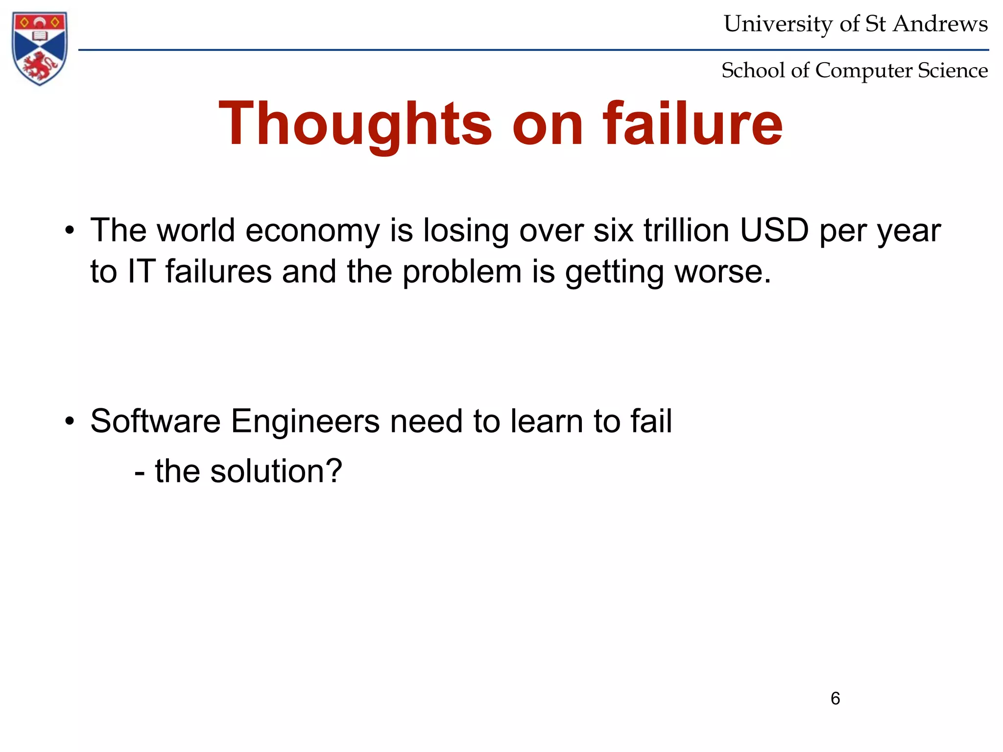University of St Andrews
                                             School of Computer Science


          Thoughts on failure
• The world economy is losing over six trillion USD per year
  to IT failures and the problem is getting worse.



• Software Engineers need to learn to fail
    - the solution?




                                                       6
 