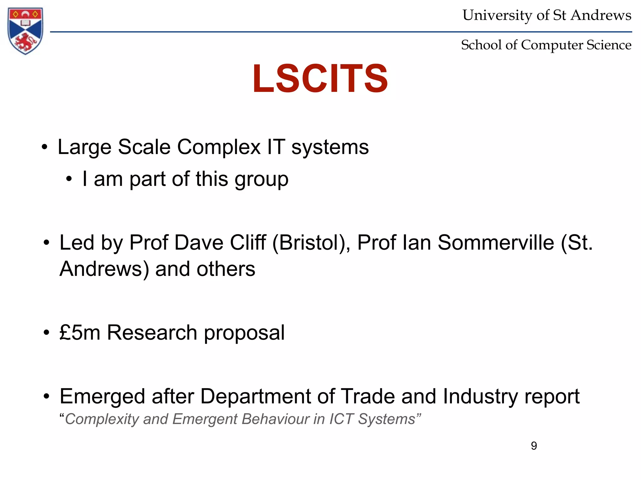 University of St Andrews
                                                      School of Computer Science


                           LSCITS
• Large Scale Complex IT systems
   • I am part of this group


• Led by Prof Dave Cliff (Bristol), Prof Ian Sommerville (St.
  Andrews) and others


• £5m Research proposal


• Emerged after Department of Trade and Industry report
 “Complexity and Emergent Behaviour in ICT Systems”
                                                                9
 