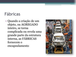 FábricasQuando a criação de um objeto, ou AGREGADO inteiro, se torna complicada ou revela uma grande parte da estrutura interna, as FÁBRICAS fornecem o encapsulamento
