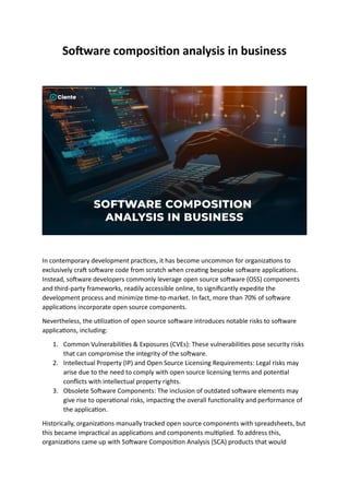 Software composition analysis in business
In contemporary development practices, it has become uncommon for organizations to
exclusively craft software code from scratch when creating bespoke software applications.
Instead, software developers commonly leverage open source software (OSS) components
and third-party frameworks, readily accessible online, to significantly expedite the
development process and minimize time-to-market. In fact, more than 70% of software
applications incorporate open source components.
Nevertheless, the utilization of open source software introduces notable risks to software
applications, including:
1. Common Vulnerabilities & Exposures (CVEs): These vulnerabilities pose security risks
that can compromise the integrity of the software.
2. Intellectual Property (IP) and Open Source Licensing Requirements: Legal risks may
arise due to the need to comply with open source licensing terms and potential
conflicts with intellectual property rights.
3. Obsolete Software Components: The inclusion of outdated software elements may
give rise to operational risks, impacting the overall functionality and performance of
the application.
Historically, organizations manually tracked open source components with spreadsheets, but
this became impractical as applications and components multiplied. To address this,
organizations came up with Software Composition Analysis (SCA) products that would
 